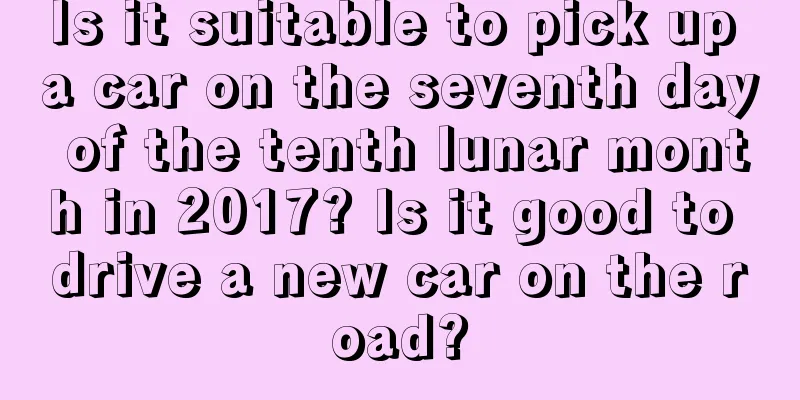 Is it suitable to pick up a car on the seventh day of the tenth lunar month in 2017? Is it good to drive a new car on the road?