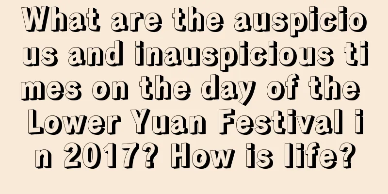 What are the auspicious and inauspicious times on the day of the Lower Yuan Festival in 2017? How is life?