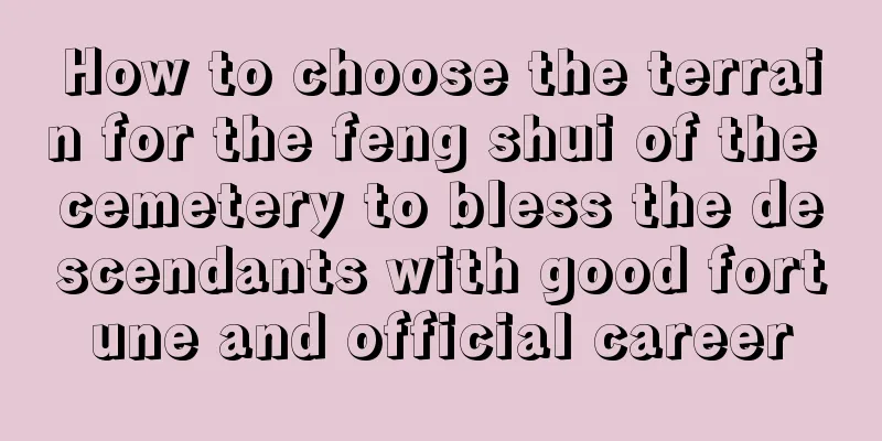 How to choose the terrain for the feng shui of the cemetery to bless the descendants with good fortune and official career