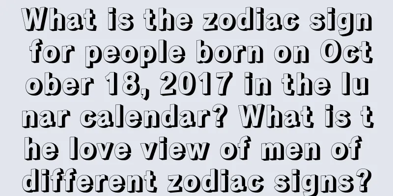 What is the zodiac sign for people born on October 18, 2017 in the lunar calendar? What is the love view of men of different zodiac signs?
