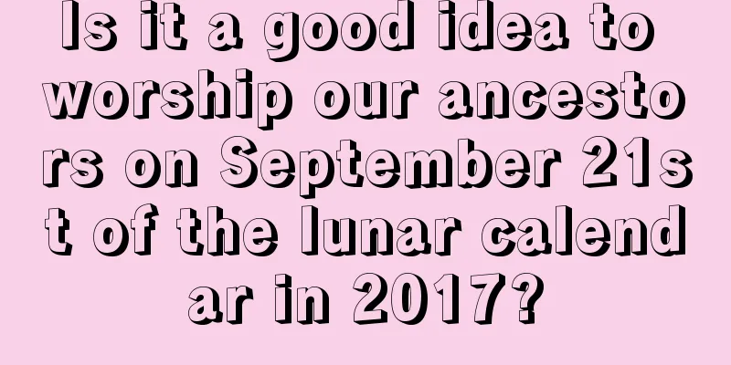Is it a good idea to worship our ancestors on September 21st of the lunar calendar in 2017?