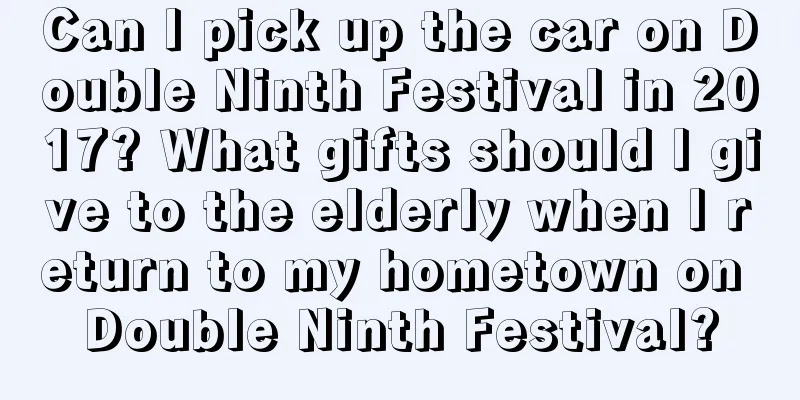 Can I pick up the car on Double Ninth Festival in 2017? What gifts should I give to the elderly when I return to my hometown on Double Ninth Festival?