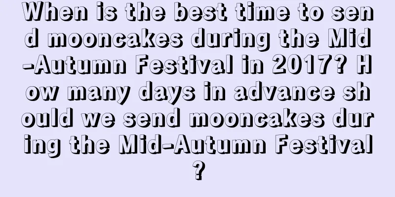 When is the best time to send mooncakes during the Mid-Autumn Festival in 2017? How many days in advance should we send mooncakes during the Mid-Autumn Festival?