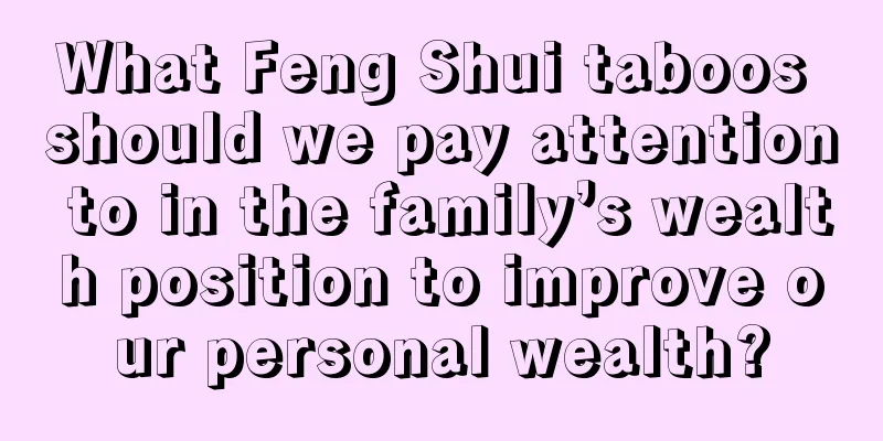 What Feng Shui taboos should we pay attention to in the family’s wealth position to improve our personal wealth?