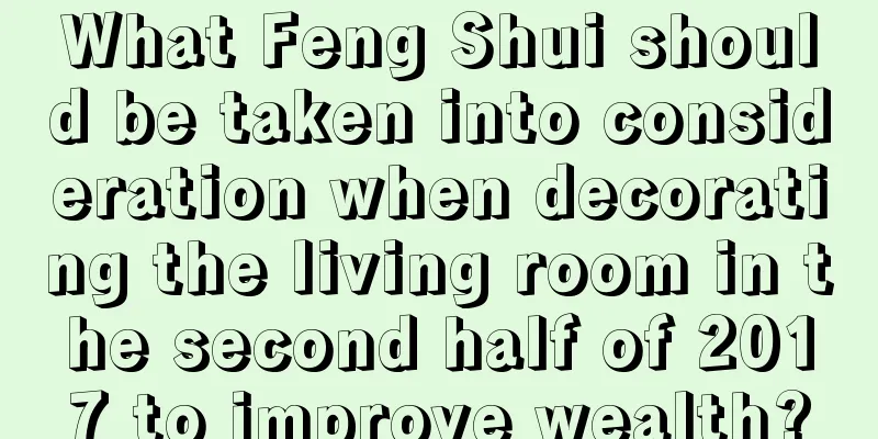What Feng Shui should be taken into consideration when decorating the living room in the second half of 2017 to improve wealth?