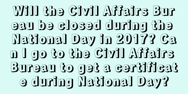 Will the Civil Affairs Bureau be closed during the National Day in 2017? Can I go to the Civil Affairs Bureau to get a certificate during National Day?