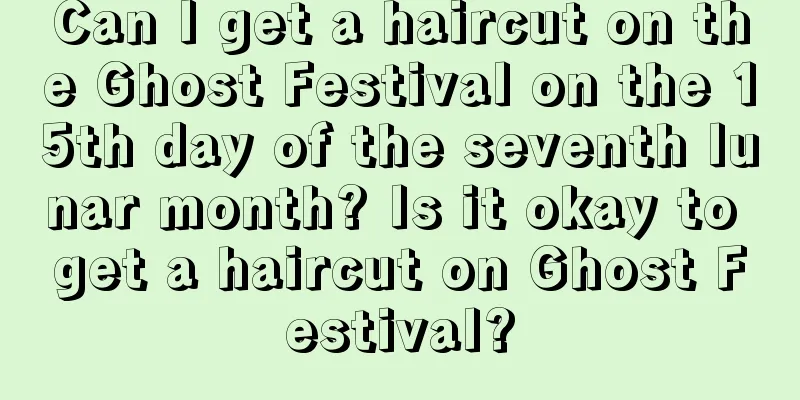 Can I get a haircut on the Ghost Festival on the 15th day of the seventh lunar month? Is it okay to get a haircut on Ghost Festival?