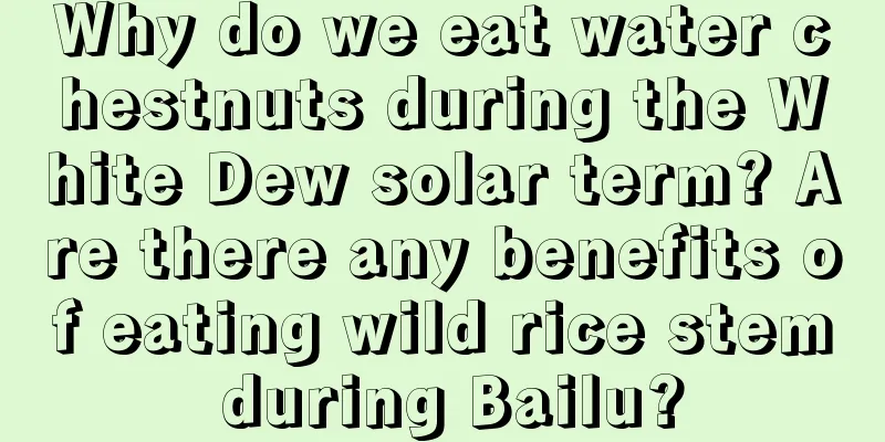 Why do we eat water chestnuts during the White Dew solar term? Are there any benefits of eating wild rice stem during Bailu?