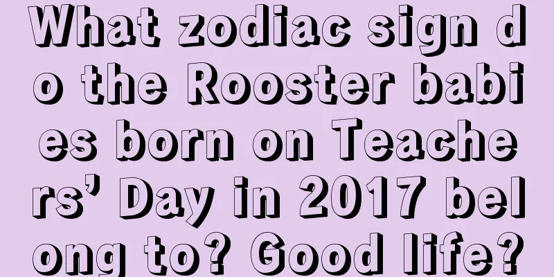 What zodiac sign do the Rooster babies born on Teachers’ Day in 2017 belong to? Good life?