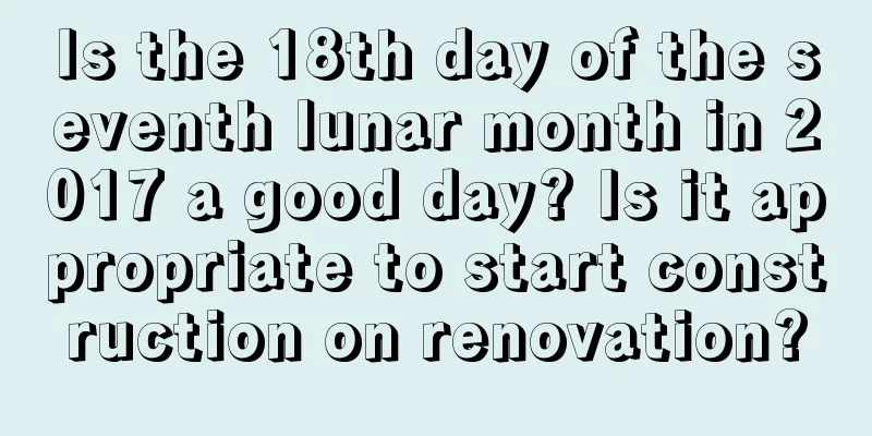 Is the 18th day of the seventh lunar month in 2017 a good day? Is it appropriate to start construction on renovation?