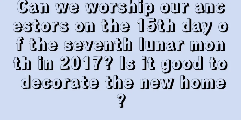 Can we worship our ancestors on the 15th day of the seventh lunar month in 2017? Is it good to decorate the new home?