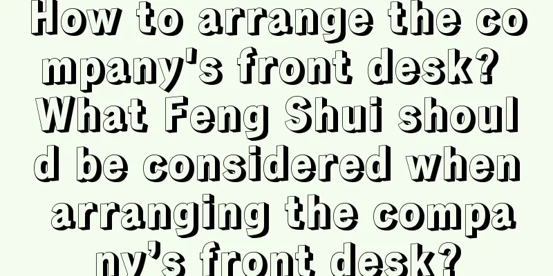 How to arrange the company's front desk? What Feng Shui should be considered when arranging the company’s front desk?