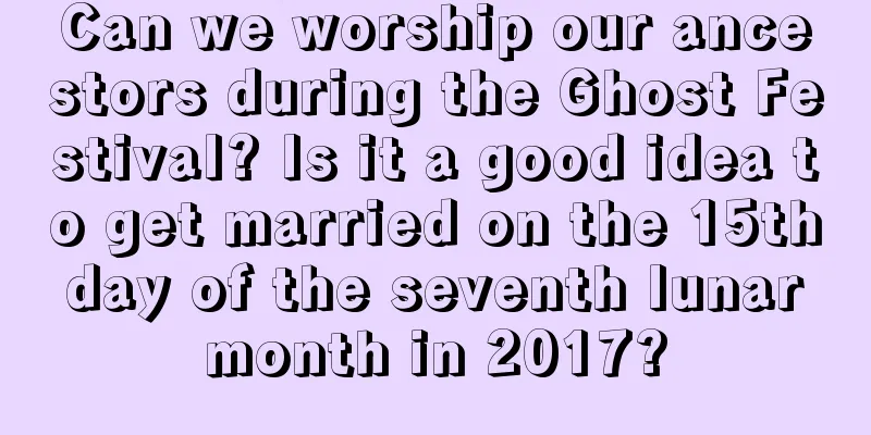 Can we worship our ancestors during the Ghost Festival? Is it a good idea to get married on the 15th day of the seventh lunar month in 2017?