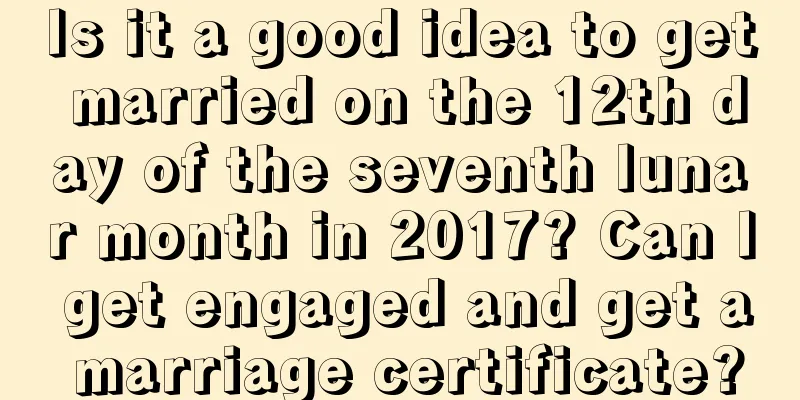 Is it a good idea to get married on the 12th day of the seventh lunar month in 2017? Can I get engaged and get a marriage certificate?