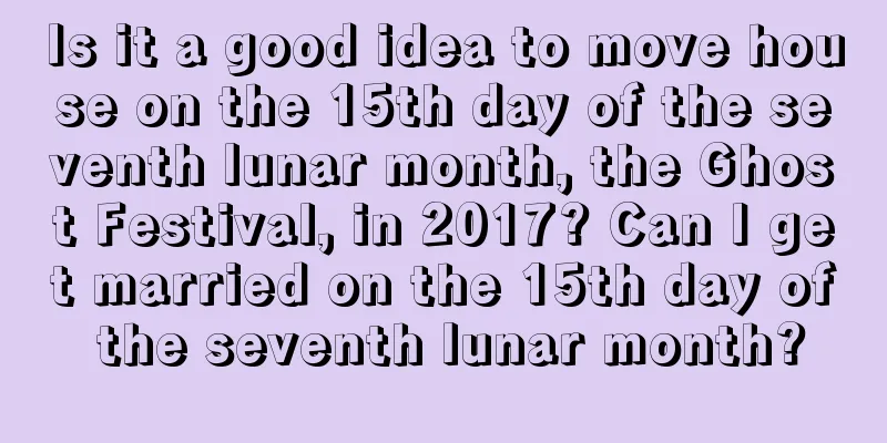 Is it a good idea to move house on the 15th day of the seventh lunar month, the Ghost Festival, in 2017? Can I get married on the 15th day of the seventh lunar month?