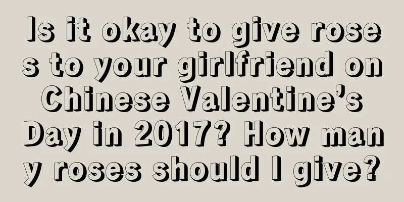 Is it okay to give roses to your girlfriend on Chinese Valentine’s Day in 2017? How many roses should I give?
