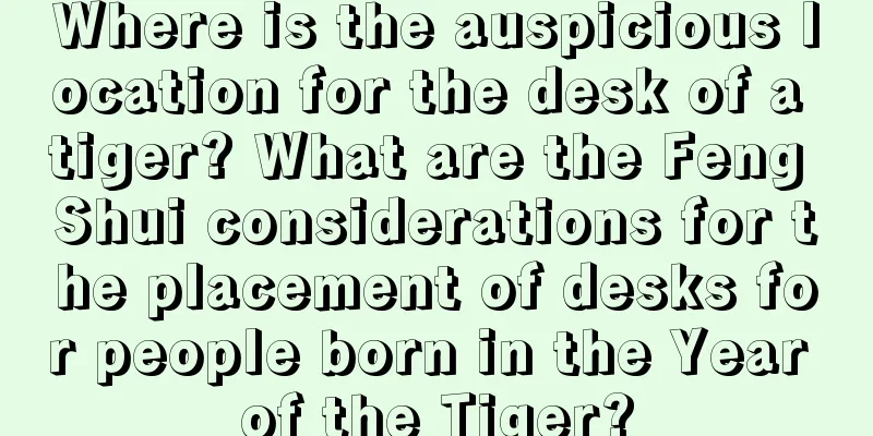 Where is the auspicious location for the desk of a tiger? What are the Feng Shui considerations for the placement of desks for people born in the Year of the Tiger?