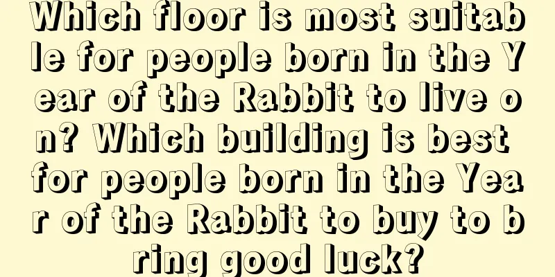 Which floor is most suitable for people born in the Year of the Rabbit to live on? Which building is best for people born in the Year of the Rabbit to buy to bring good luck?