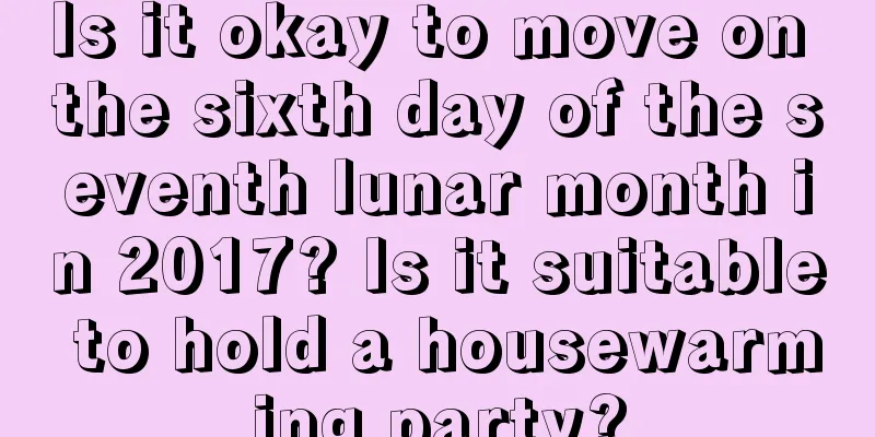 Is it okay to move on the sixth day of the seventh lunar month in 2017? Is it suitable to hold a housewarming party?