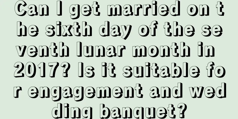 Can I get married on the sixth day of the seventh lunar month in 2017? Is it suitable for engagement and wedding banquet?