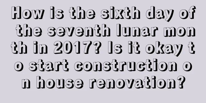 How is the sixth day of the seventh lunar month in 2017? Is it okay to start construction on house renovation?