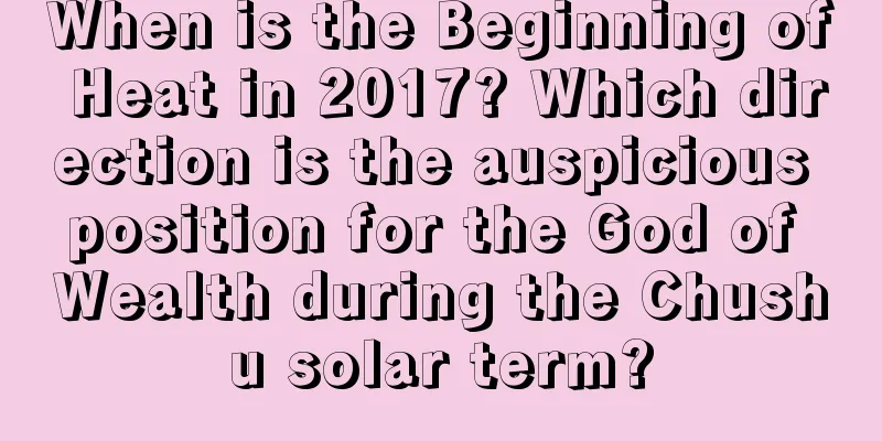 When is the Beginning of Heat in 2017? Which direction is the auspicious position for the God of Wealth during the Chushu solar term?