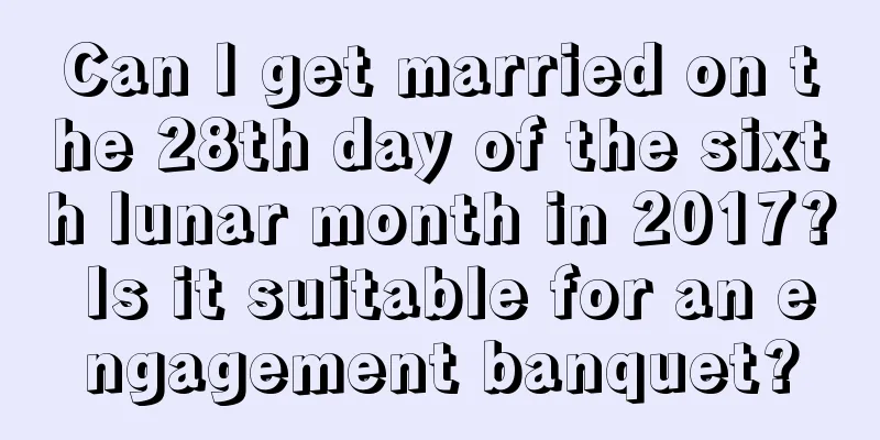 Can I get married on the 28th day of the sixth lunar month in 2017? Is it suitable for an engagement banquet?