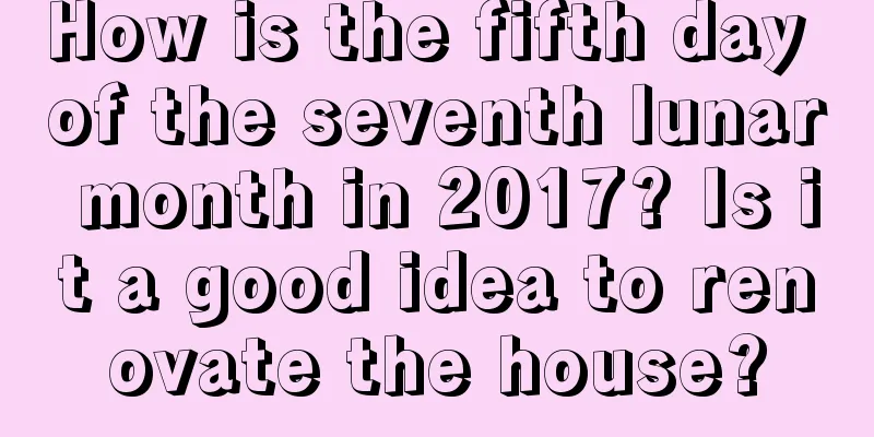 How is the fifth day of the seventh lunar month in 2017? Is it a good idea to renovate the house?