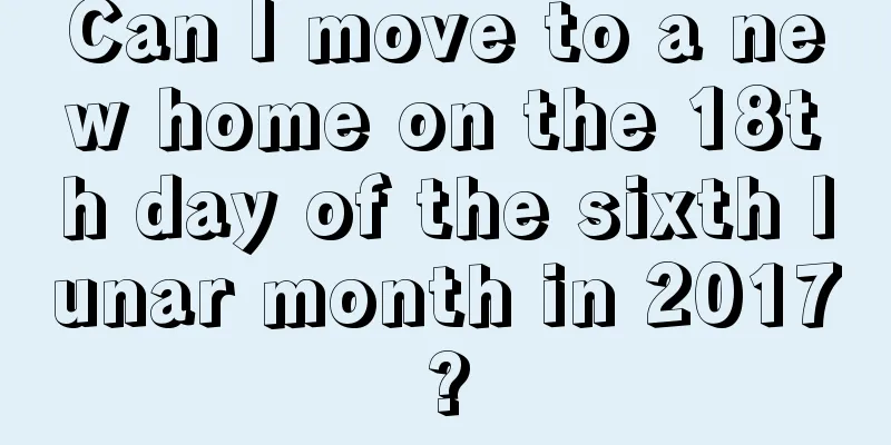 Can I move to a new home on the 18th day of the sixth lunar month in 2017?