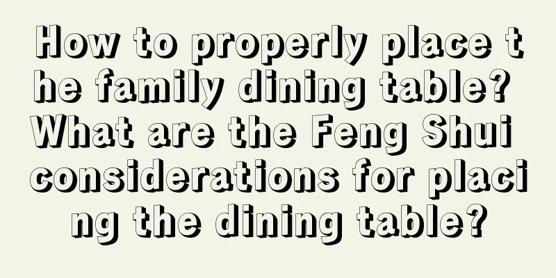 How to properly place the family dining table? What are the Feng Shui considerations for placing the dining table?