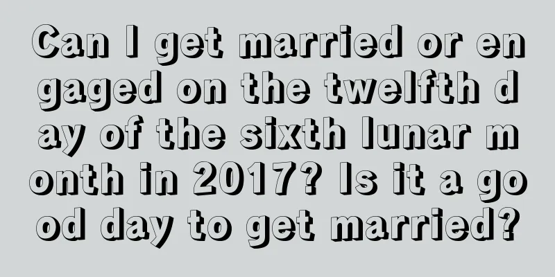 Can I get married or engaged on the twelfth day of the sixth lunar month in 2017? Is it a good day to get married?