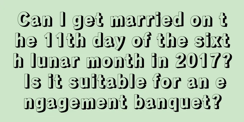 Can I get married on the 11th day of the sixth lunar month in 2017? Is it suitable for an engagement banquet?