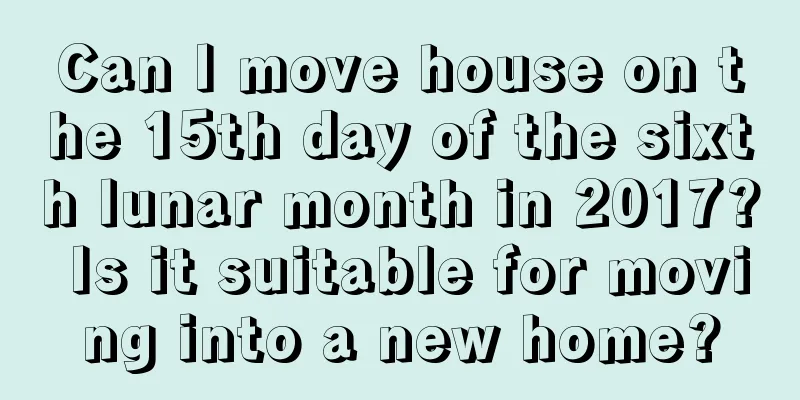 Can I move house on the 15th day of the sixth lunar month in 2017? Is it suitable for moving into a new home?