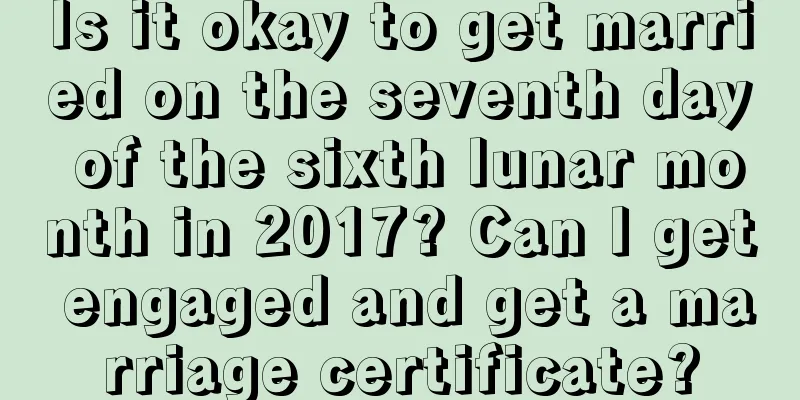 Is it okay to get married on the seventh day of the sixth lunar month in 2017? Can I get engaged and get a marriage certificate?