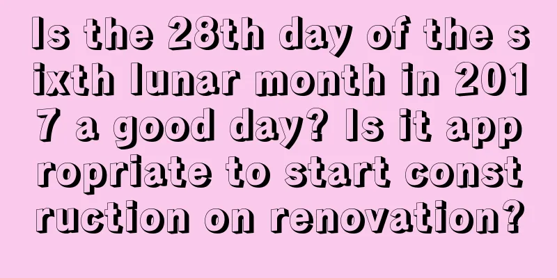 Is the 28th day of the sixth lunar month in 2017 a good day? Is it appropriate to start construction on renovation?