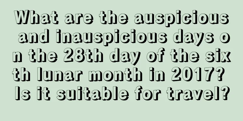 What are the auspicious and inauspicious days on the 28th day of the sixth lunar month in 2017? Is it suitable for travel?