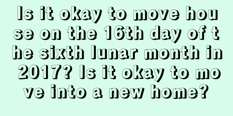 Is it okay to move house on the 16th day of the sixth lunar month in 2017? Is it okay to move into a new home?