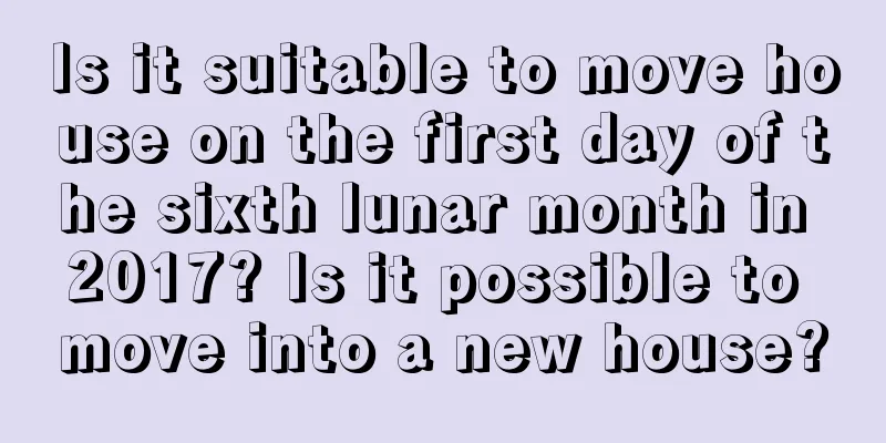 Is it suitable to move house on the first day of the sixth lunar month in 2017? Is it possible to move into a new house?