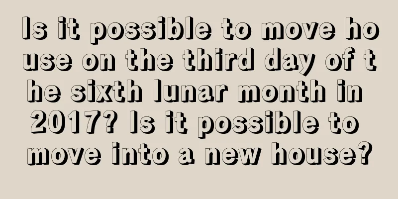 Is it possible to move house on the third day of the sixth lunar month in 2017? Is it possible to move into a new house?