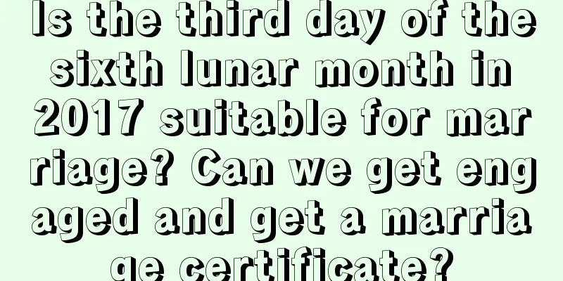 Is the third day of the sixth lunar month in 2017 suitable for marriage? Can we get engaged and get a marriage certificate?
