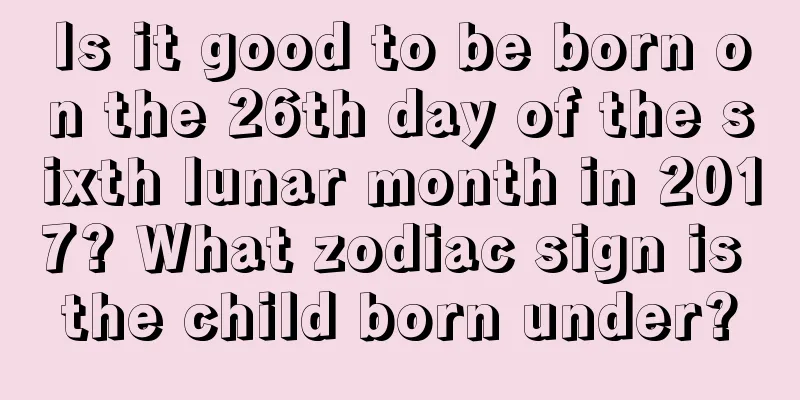 Is it good to be born on the 26th day of the sixth lunar month in 2017? What zodiac sign is the child born under?