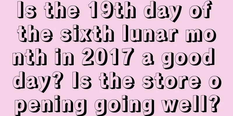 Is the 19th day of the sixth lunar month in 2017 a good day? Is the store opening going well?