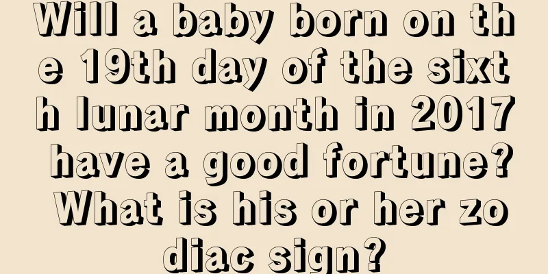Will a baby born on the 19th day of the sixth lunar month in 2017 have a good fortune? What is his or her zodiac sign?
