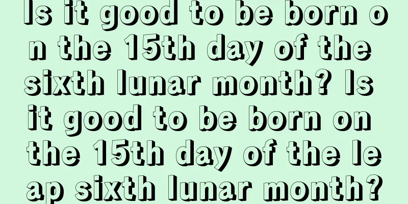Is it good to be born on the 15th day of the sixth lunar month? Is it good to be born on the 15th day of the leap sixth lunar month?
