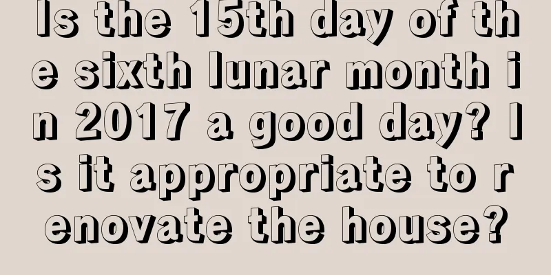Is the 15th day of the sixth lunar month in 2017 a good day? Is it appropriate to renovate the house?