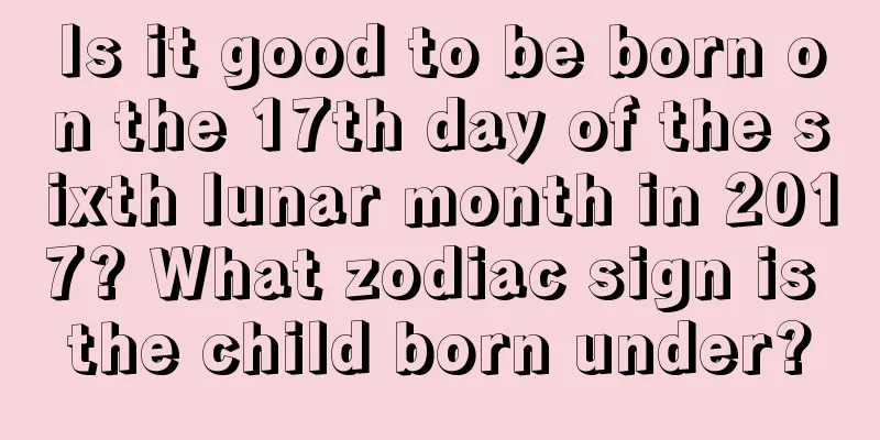 Is it good to be born on the 17th day of the sixth lunar month in 2017? What zodiac sign is the child born under?