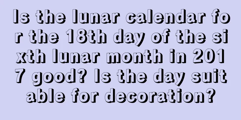 Is the lunar calendar for the 18th day of the sixth lunar month in 2017 good? Is the day suitable for decoration?