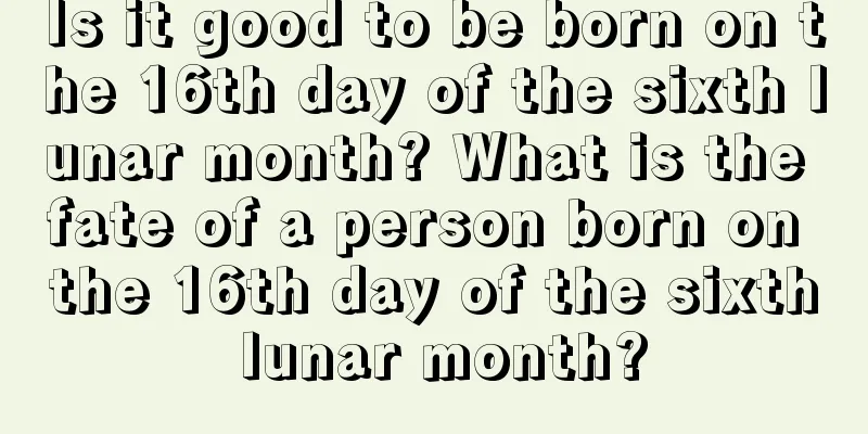 Is it good to be born on the 16th day of the sixth lunar month? What is the fate of a person born on the 16th day of the sixth lunar month?