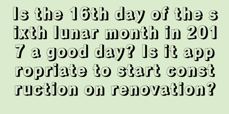 Is the 16th day of the sixth lunar month in 2017 a good day? Is it appropriate to start construction on renovation?