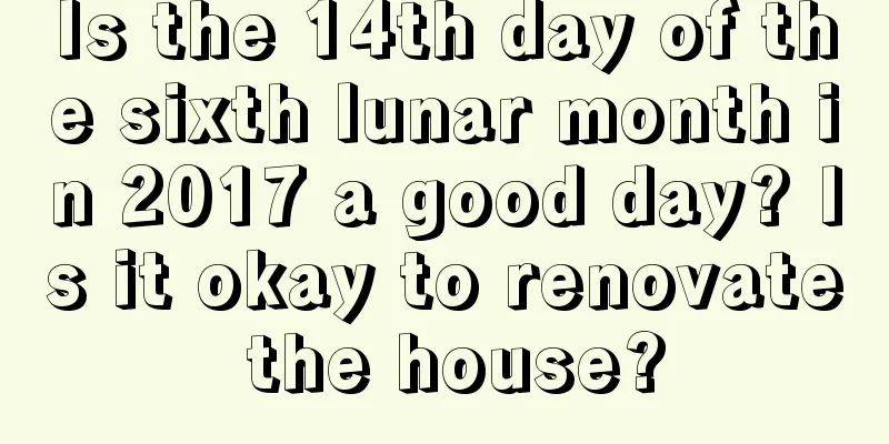 Is the 14th day of the sixth lunar month in 2017 a good day? Is it okay to renovate the house?